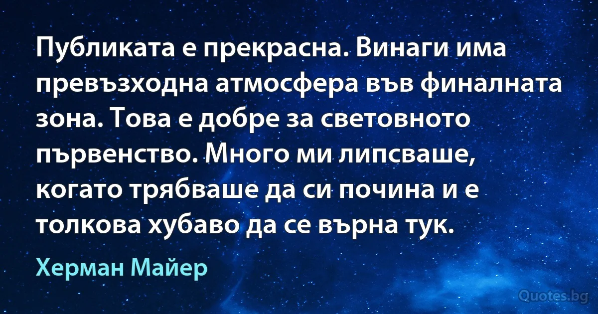 Публиката е прекрасна. Винаги има превъзходна атмосфера във финалната зона. Това е добре за световното първенство. Много ми липсваше, когато трябваше да си почина и е толкова хубаво да се върна тук. (Херман Майер)