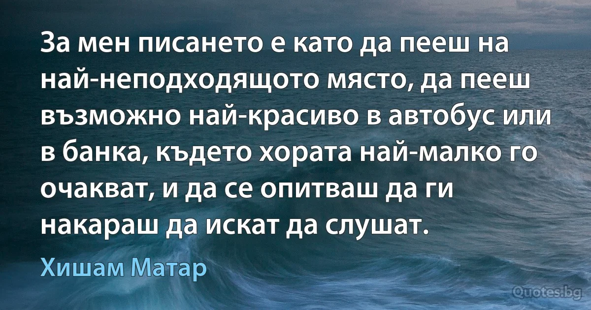 За мен писането е като да пееш на най-неподходящото място, да пееш възможно най-красиво в автобус или в банка, където хората най-малко го очакват, и да се опитваш да ги накараш да искат да слушат. (Хишам Матар)