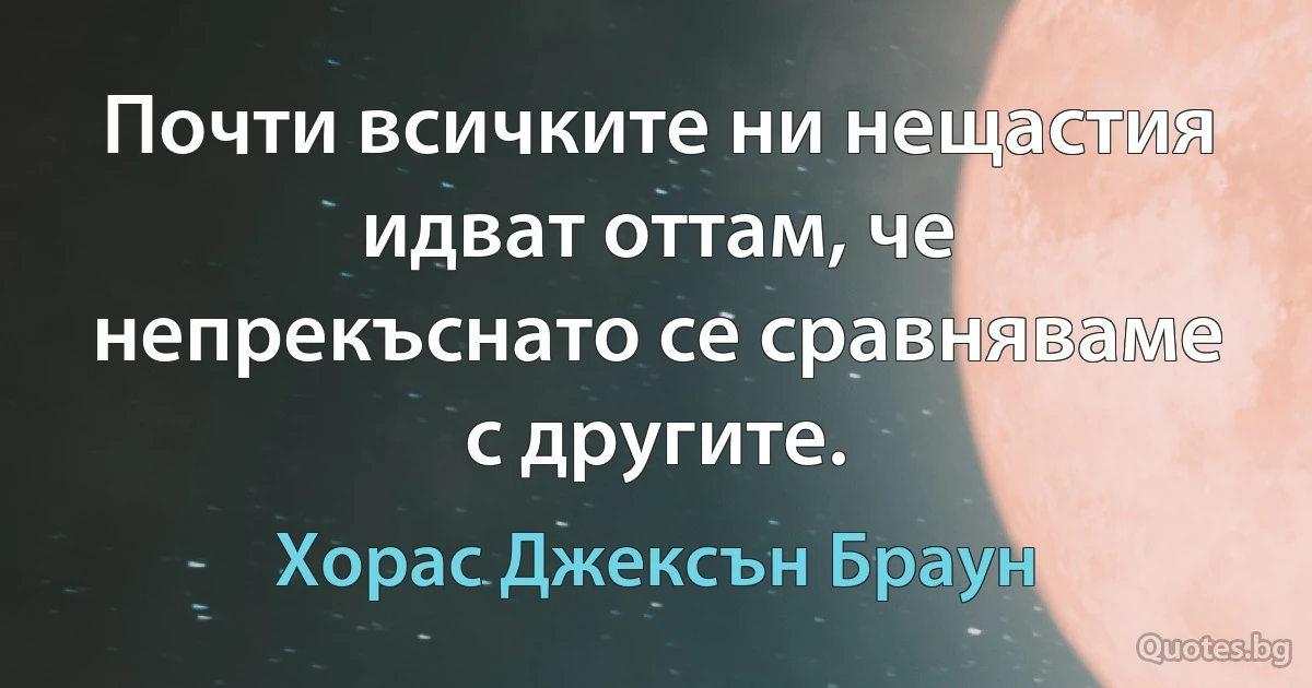 Почти всичките ни нещастия идват оттам, че непрекъснато се сравняваме с другите. (Хорас Джексън Браун)