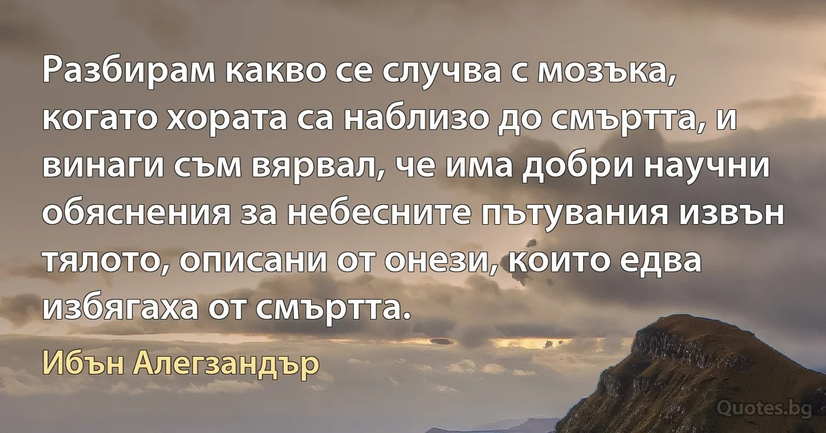 Разбирам какво се случва с мозъка, когато хората са наблизо до смъртта, и винаги съм вярвал, че има добри научни обяснения за небесните пътувания извън тялото, описани от онези, които едва избягаха от смъртта. (Ибън Алегзандър)