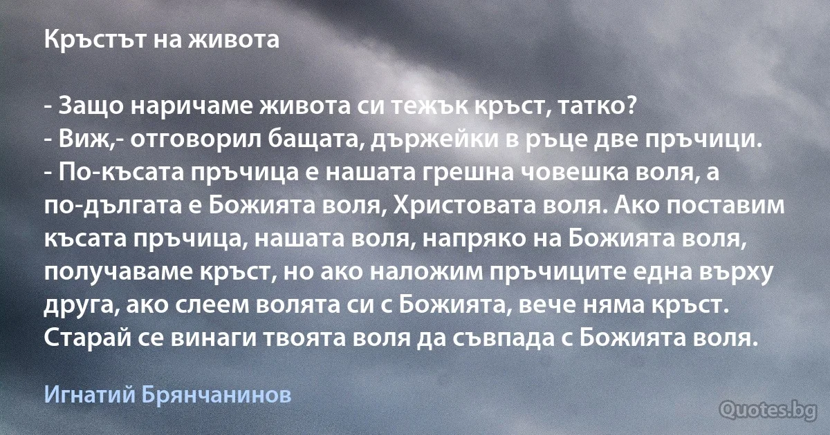 Кръстът на живота

- Защо наричаме живота си тежък кръст, татко?
- Виж,- отговорил бащата, държейки в ръце две пръчици. 
- По-късата пръчица е нашата грешна човешка воля, a по-дългата е Божията воля, Христовата воля. Ако поставим късата пръчица, нашата воля, напряко на Божията воля, получаваме кръст, но ако наложим пръчиците една върху друга, ако слеем волята си с Божията, вече няма кръст. Старай се винаги твоята воля да съвпада с Божията воля. (Игнатий Брянчанинов)