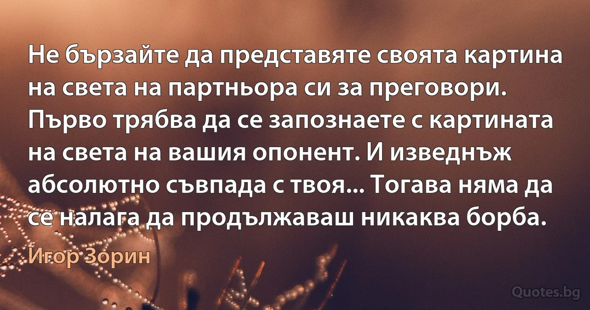 Не бързайте да представяте своята картина на света на партньора си за преговори. Първо трябва да се запознаете с картината на света на вашия опонент. И изведнъж абсолютно съвпада с твоя... Тогава няма да се налага да продължаваш никаква борба. (Игор Зорин)