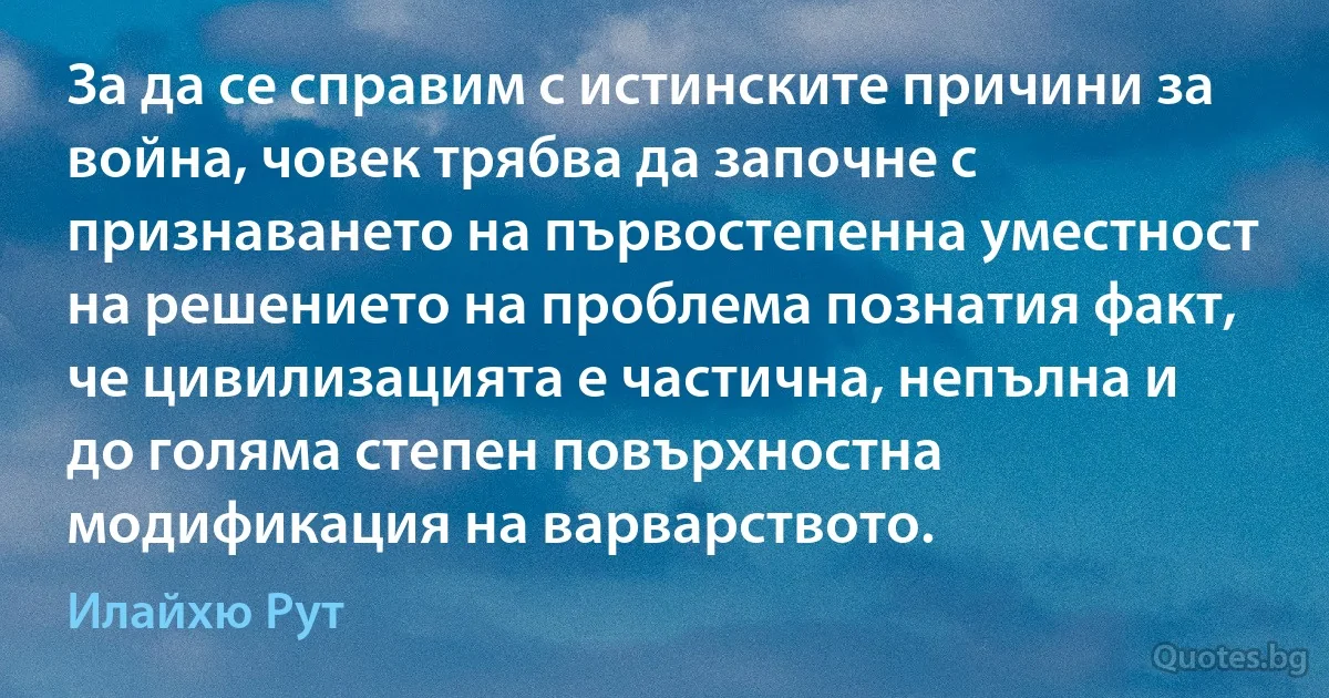 За да се справим с истинските причини за война, човек трябва да започне с признаването на първостепенна уместност на решението на проблема познатия факт, че цивилизацията е частична, непълна и до голяма степен повърхностна модификация на варварството. (Илайхю Рут)