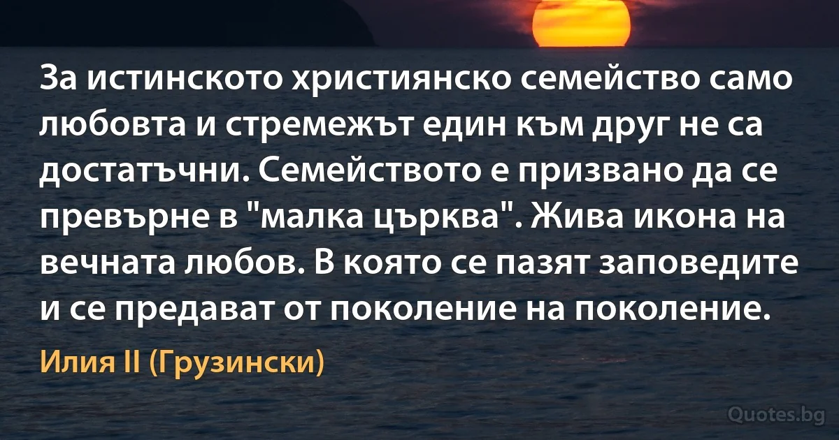 За истинското християнско семейство само любовта и стремежът един към друг не са достатъчни. Семейството е призвано да се превърне в "малка църква". Жива икона на вечната любов. В която се пазят заповедите и се предават от поколение на поколение. (Илия II (Грузински))