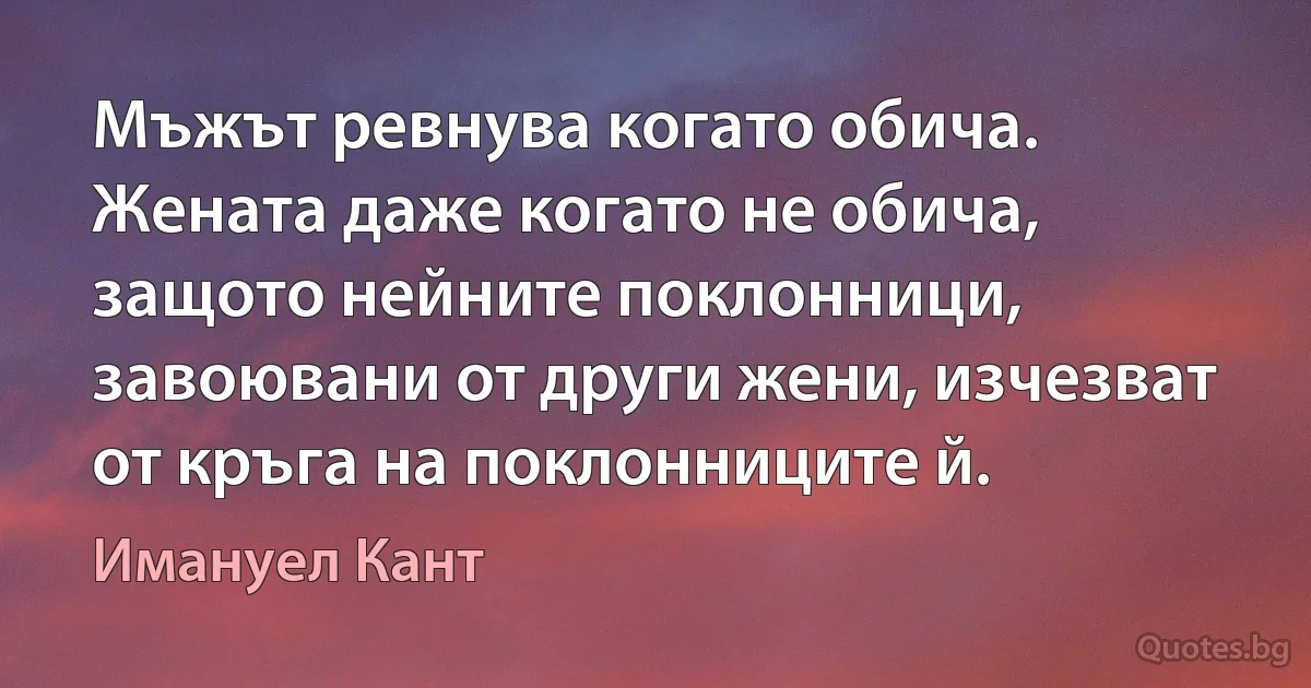 Мъжът ревнува когато обича. Жената даже когато не обича, защото нейните поклонници, завоювани от други жени, изчезват от кръга на поклонниците й. (Имануел Кант)