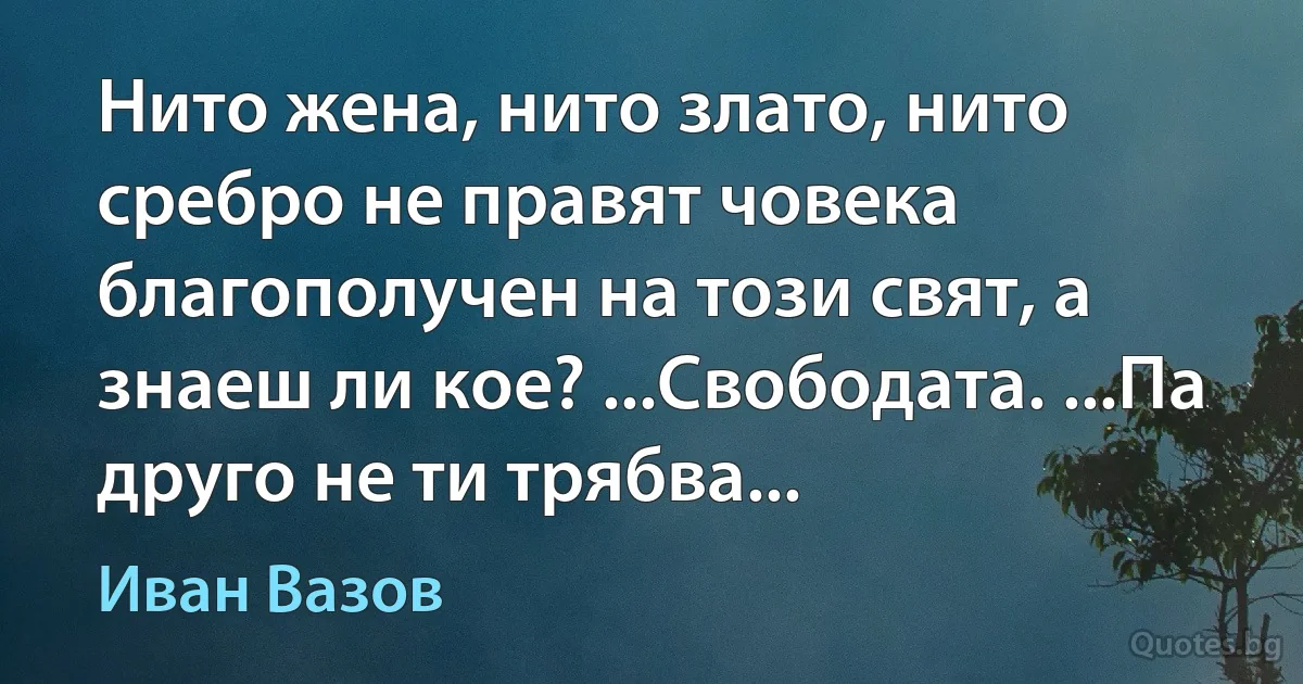 Нито жена, нито злато, нито сребро не правят човека благополучен на този свят, а знаеш ли кое? ...Свободата. ...Па друго не ти трябва... (Иван Вазов)