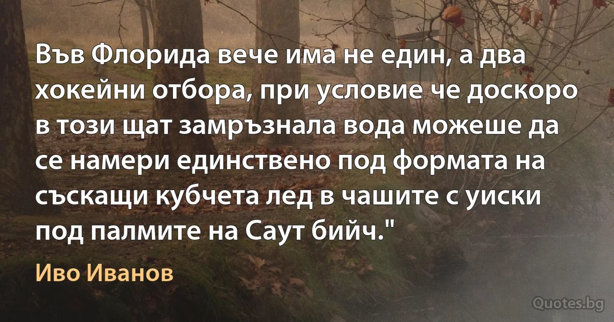 Във Флорида вече има не един, а два хокейни отбора, при условие че доскоро в този щат замръзнала вода можеше да се намери единствено под формата на съскащи кубчета лед в чашите с уиски под палмите на Саут бийч." (Иво Иванов)