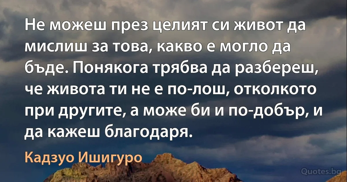 Не можеш през целият си живот да мислиш за това, какво е могло да бъде. Понякога трябва да разбереш, че живота ти не е по-лош, отколкото при другите, а може би и по-добър, и да кажеш благодаря. (Кадзуо Ишигуро)