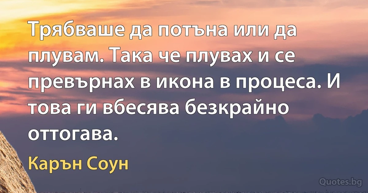 Трябваше да потъна или да плувам. Така че плувах и се превърнах в икона в процеса. И това ги вбесява безкрайно оттогава. (Карън Соун)