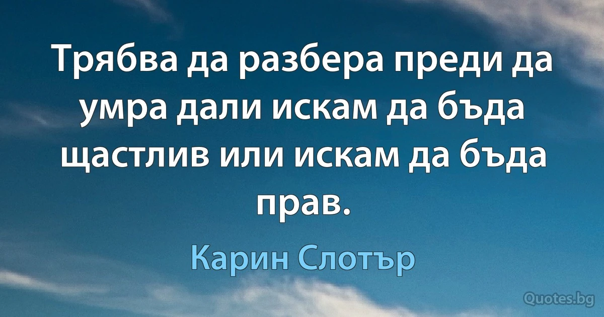 Трябва да разбера преди да умра дали искам да бъда щастлив или искам да бъда прав. (Карин Слотър)