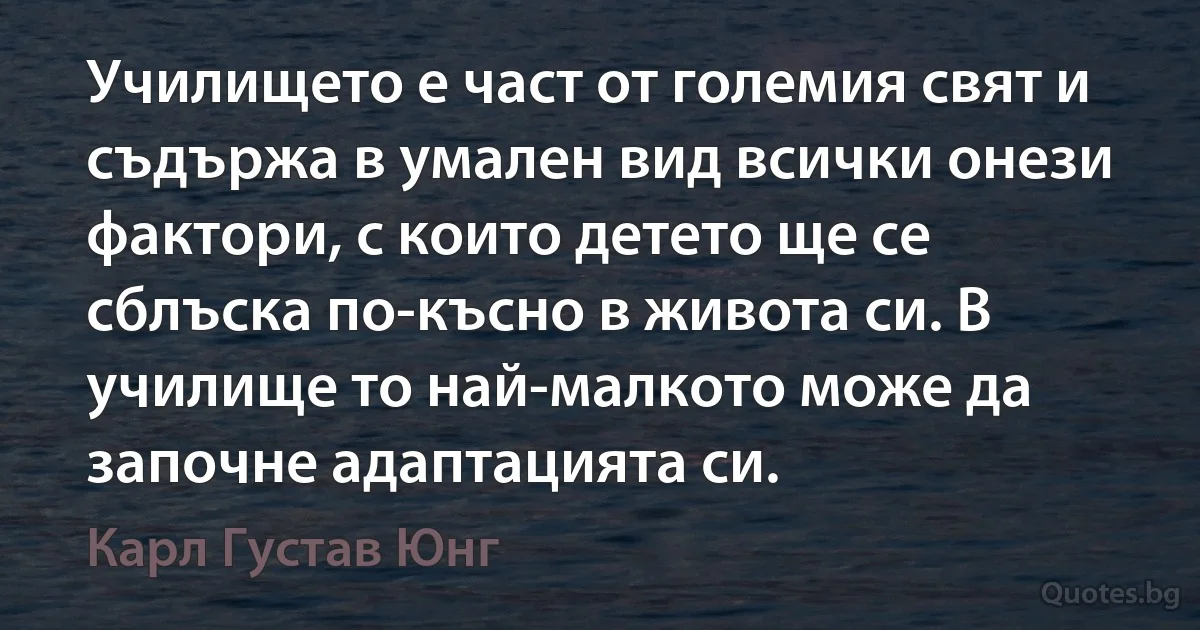 Училището е част от големия свят и съдържа в умален вид всички онези фактори, с които детето ще се сблъска по-късно в живота си. В училище то най-малкото може да започне адаптацията си. (Карл Густав Юнг)