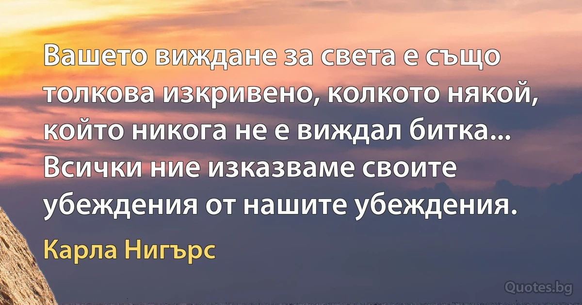 Вашето виждане за света е също толкова изкривено, колкото някой, който никога не е виждал битка... Всички ние изказваме своите убеждения от нашите убеждения. (Карла Нигърс)