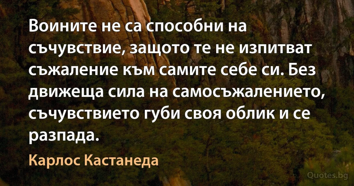 Воините не са способни на съчувствие, защото те не изпитват съжаление към самите себе си. Без движеща сила на самосъжалението, съчувствието губи своя облик и се разпада. (Карлос Кастанеда)