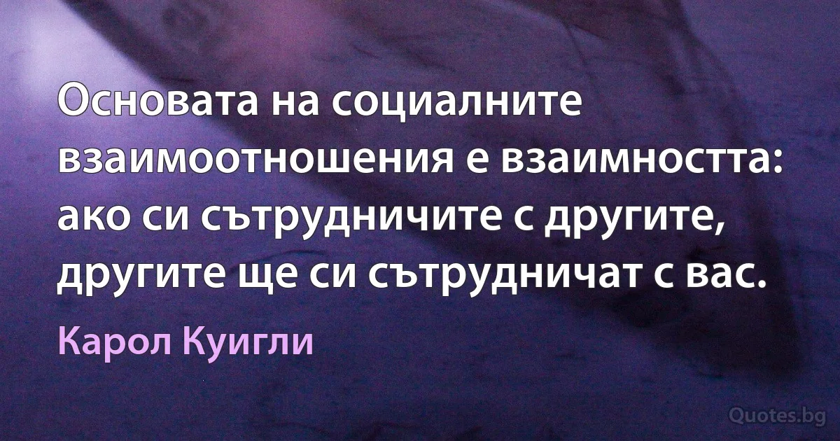 Основата на социалните взаимоотношения е взаимността: ако си сътрудничите с другите, другите ще си сътрудничат с вас. (Карол Куигли)