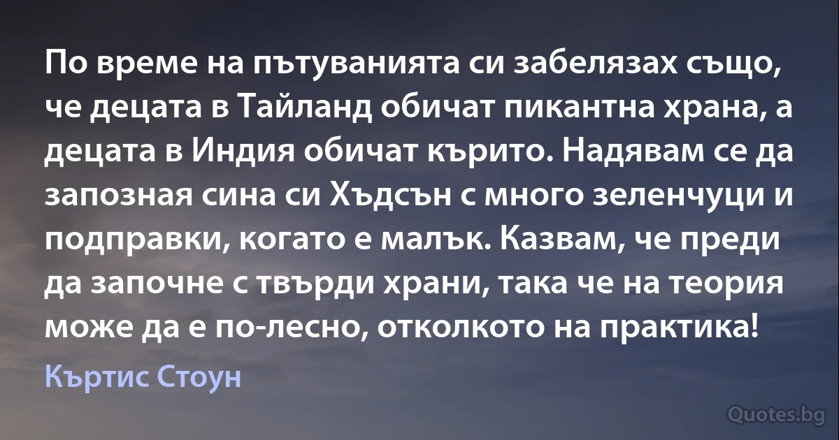 По време на пътуванията си забелязах също, че децата в Тайланд обичат пикантна храна, а децата в Индия обичат кърито. Надявам се да запозная сина си Хъдсън с много зеленчуци и подправки, когато е малък. Казвам, че преди да започне с твърди храни, така че на теория може да е по-лесно, отколкото на практика! (Къртис Стоун)