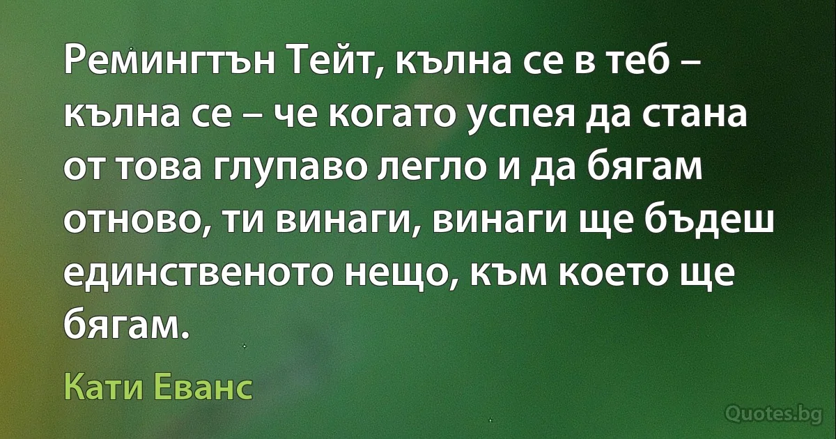 Ремингтън Тейт, кълна се в теб – кълна се – че когато успея да стана от това глупаво легло и да бягам отново, ти винаги, винаги ще бъдеш единственото нещо, към което ще бягам. (Кати Еванс)