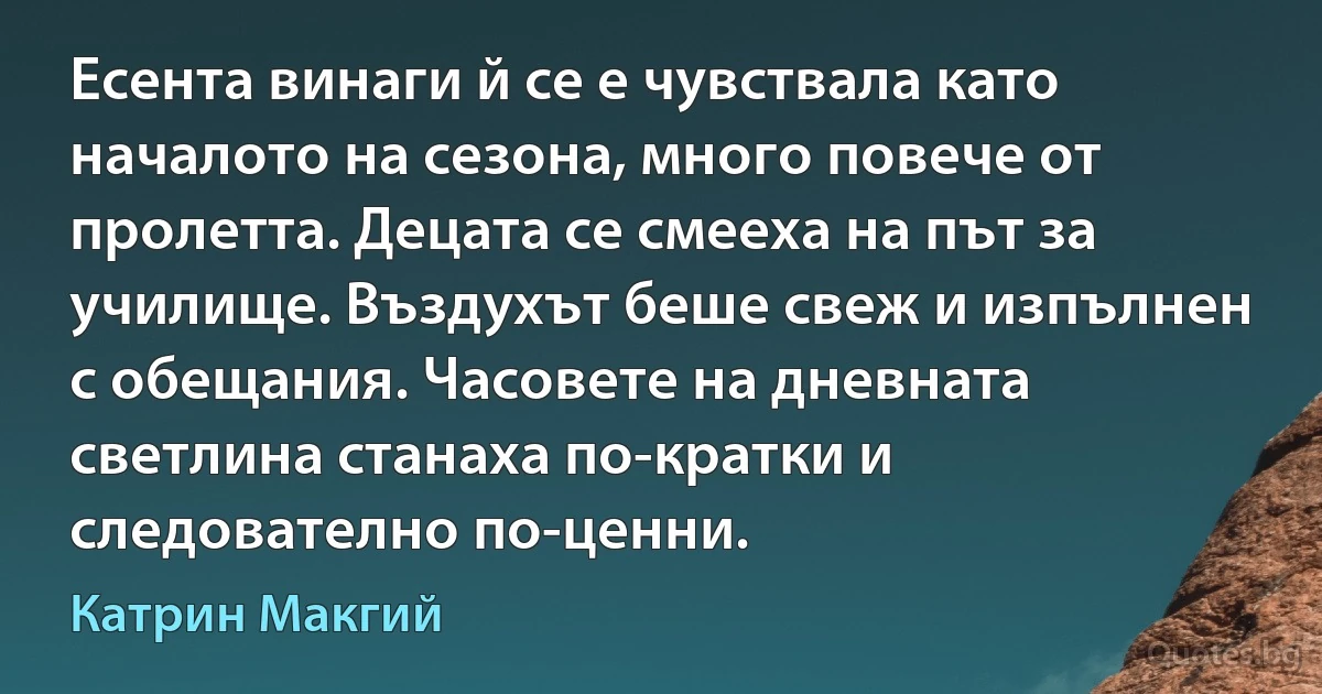 Есента винаги й се е чувствала като началото на сезона, много повече от пролетта. Децата се смееха на път за училище. Въздухът беше свеж и изпълнен с обещания. Часовете на дневната светлина станаха по-кратки и следователно по-ценни. (Катрин Макгий)