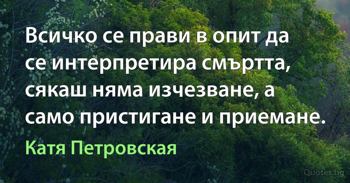 Всичко се прави в опит да се интерпретира смъртта, сякаш няма изчезване, а само пристигане и приемане. (Катя Петровская)