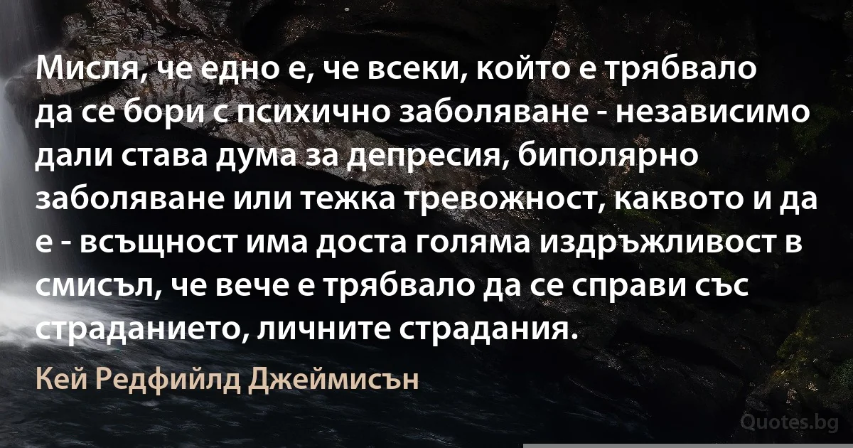 Мисля, че едно е, че всеки, който е трябвало да се бори с психично заболяване - независимо дали става дума за депресия, биполярно заболяване или тежка тревожност, каквото и да е - всъщност има доста голяма издръжливост в смисъл, че вече е трябвало да се справи със страданието, личните страдания. (Кей Редфийлд Джеймисън)