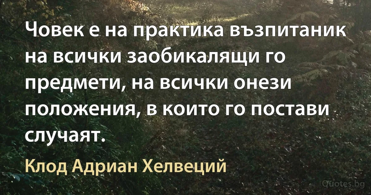 Човек е на практика възпитаник на всички заобикалящи го предмети, на всички онези положения, в които го постави случаят. (Клод Адриан Хелвеций)