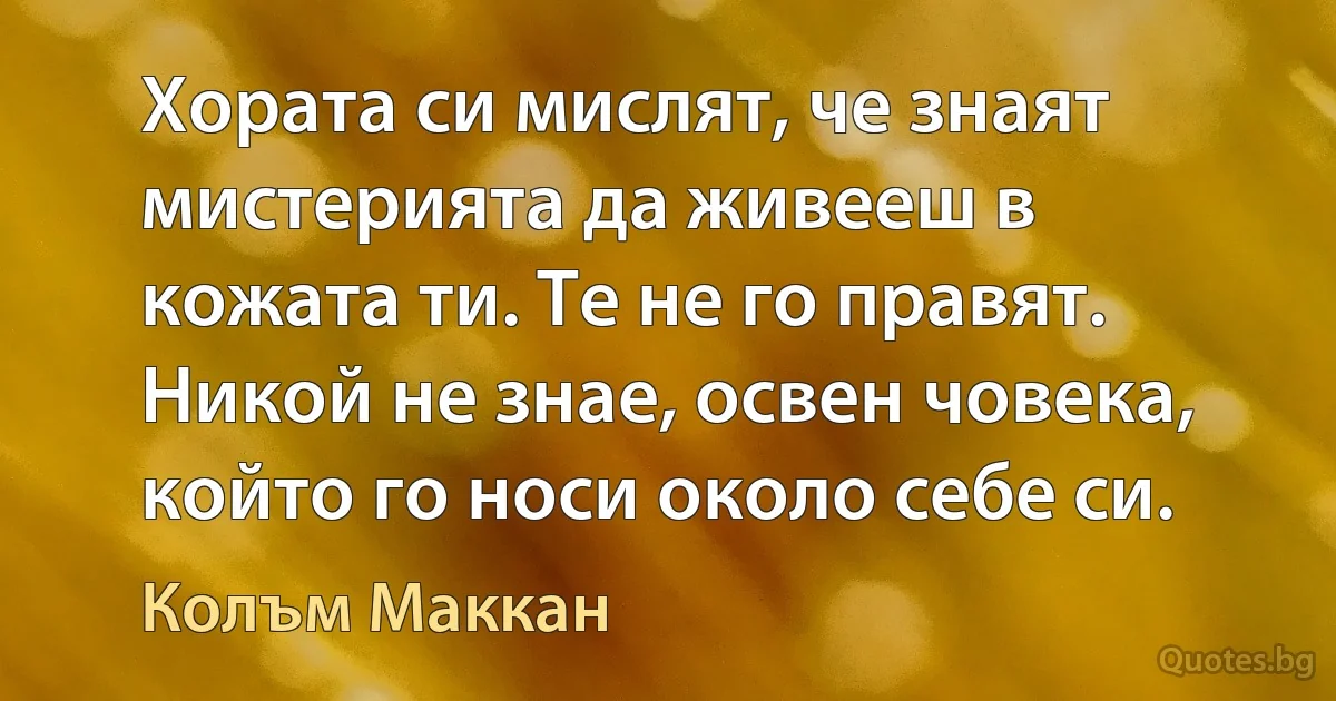 Хората си мислят, че знаят мистерията да живееш в кожата ти. Те не го правят. Никой не знае, освен човека, който го носи около себе си. (Колъм Маккан)