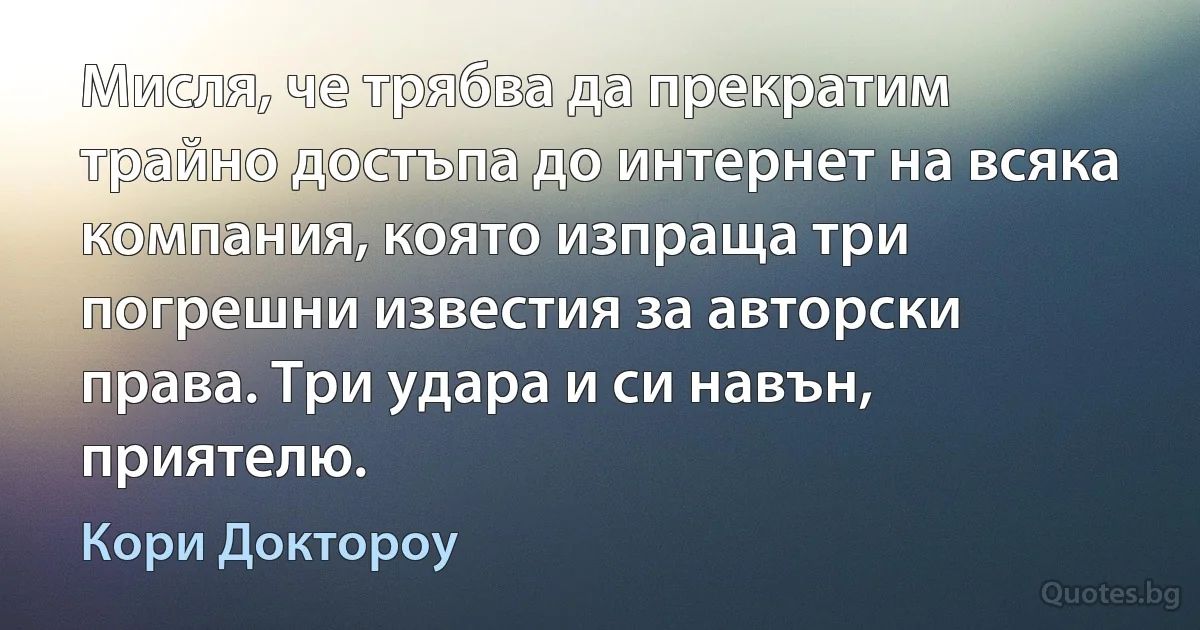 Мисля, че трябва да прекратим трайно достъпа до интернет на всяка компания, която изпраща три погрешни известия за авторски права. Три удара и си навън, приятелю. (Кори Доктороу)