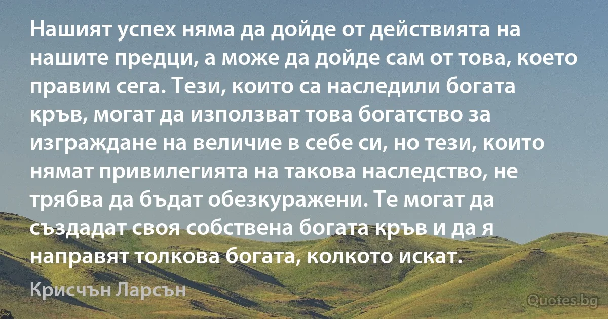 Нашият успех няма да дойде от действията на нашите предци, а може да дойде сам от това, което правим сега. Тези, които са наследили богата кръв, могат да използват това богатство за изграждане на величие в себе си, но тези, които нямат привилегията на такова наследство, не трябва да бъдат обезкуражени. Те могат да създадат своя собствена богата кръв и да я направят толкова богата, колкото искат. (Крисчън Ларсън)