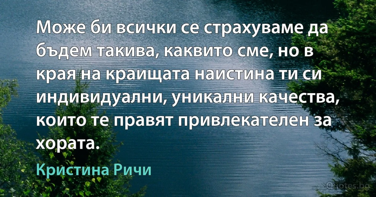 Може би всички се страхуваме да бъдем такива, каквито сме, но в края на краищата наистина ти си индивидуални, уникални качества, които те правят привлекателен за хората. (Кристина Ричи)