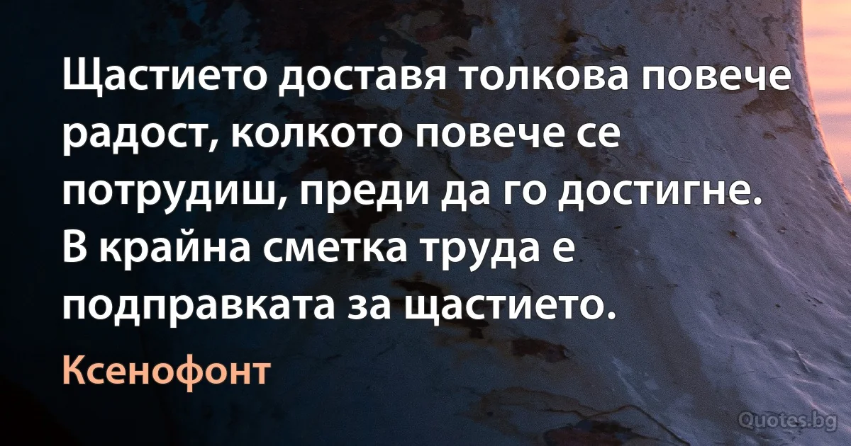 Щастието доставя толкова повече радост, колкото повече се потрудиш, преди да го достигне. В крайна сметка труда е подправката за щастието. (Ксенофонт)