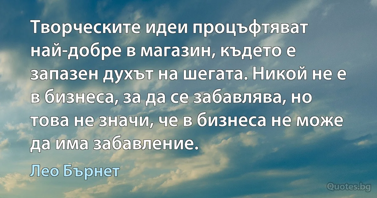 Творческите идеи процъфтяват най-добре в магазин, където е запазен духът на шегата. Никой не е в бизнеса, за да се забавлява, но това не значи, че в бизнеса не може да има забавление. (Лео Бърнет)