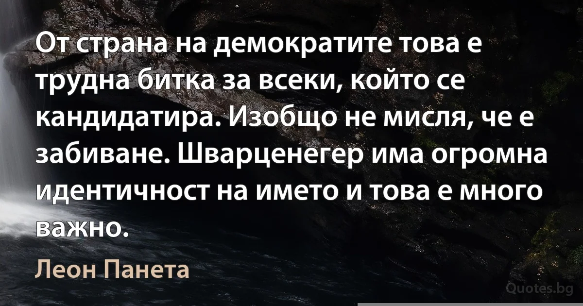 От страна на демократите това е трудна битка за всеки, който се кандидатира. Изобщо не мисля, че е забиване. Шварценегер има огромна идентичност на името и това е много важно. (Леон Панета)