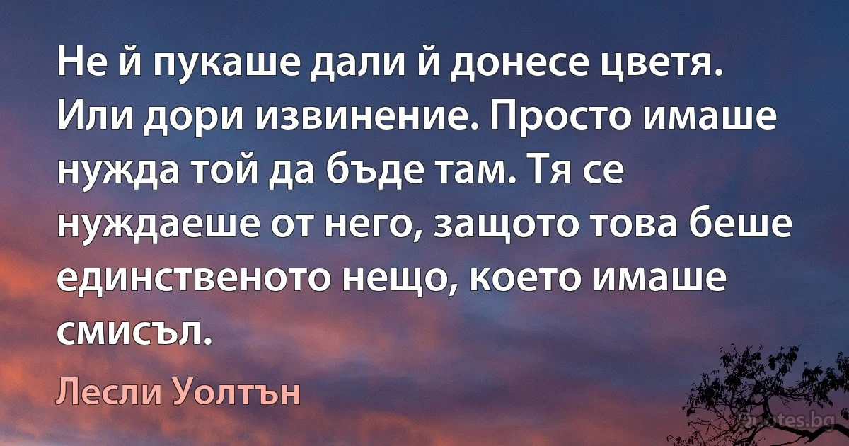 Не й пукаше дали й донесе цветя. Или дори извинение. Просто имаше нужда той да бъде там. Тя се нуждаеше от него, защото това беше единственото нещо, което имаше смисъл. (Лесли Уолтън)