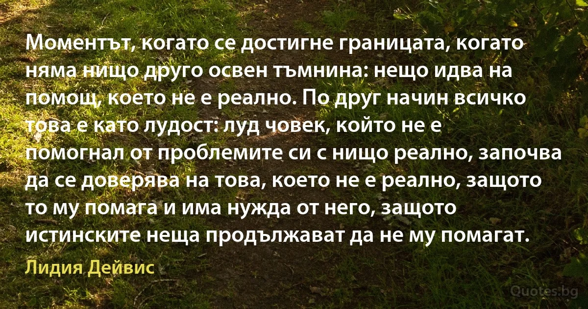 Моментът, когато се достигне границата, когато няма нищо друго освен тъмнина: нещо идва на помощ, което не е реално. По друг начин всичко това е като лудост: луд човек, който не е помогнал от проблемите си с нищо реално, започва да се доверява на това, което не е реално, защото то му помага и има нужда от него, защото истинските неща продължават да не му помагат. (Лидия Дейвис)