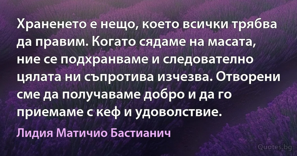 Храненето е нещо, което всички трябва да правим. Когато сядаме на масата, ние се подхранваме и следователно цялата ни съпротива изчезва. Отворени сме да получаваме добро и да го приемаме с кеф и удоволствие. (Лидия Матичио Бастианич)