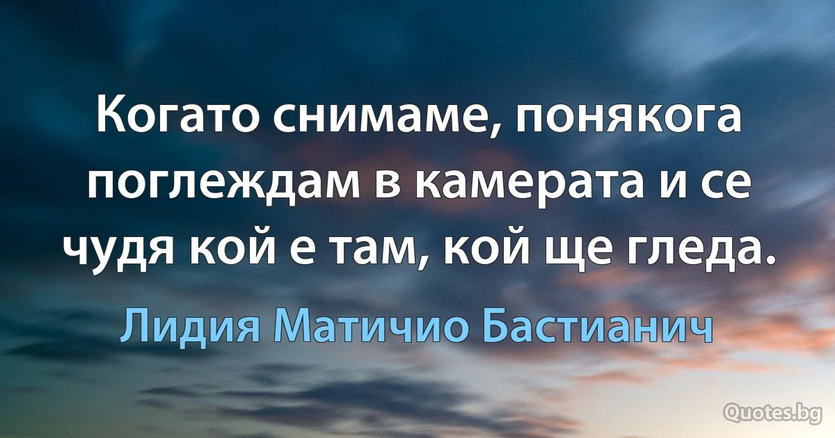 Когато снимаме, понякога поглеждам в камерата и се чудя кой е там, кой ще гледа. (Лидия Матичио Бастианич)