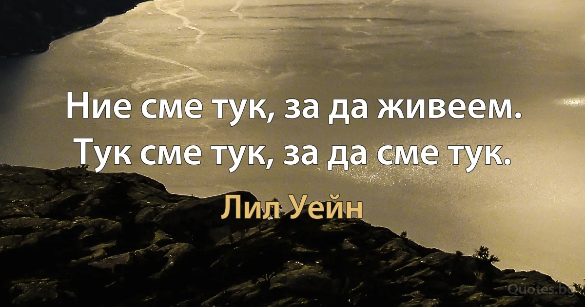 Ние сме тук, за да живеем. Тук сме тук, за да сме тук. (Лил Уейн)