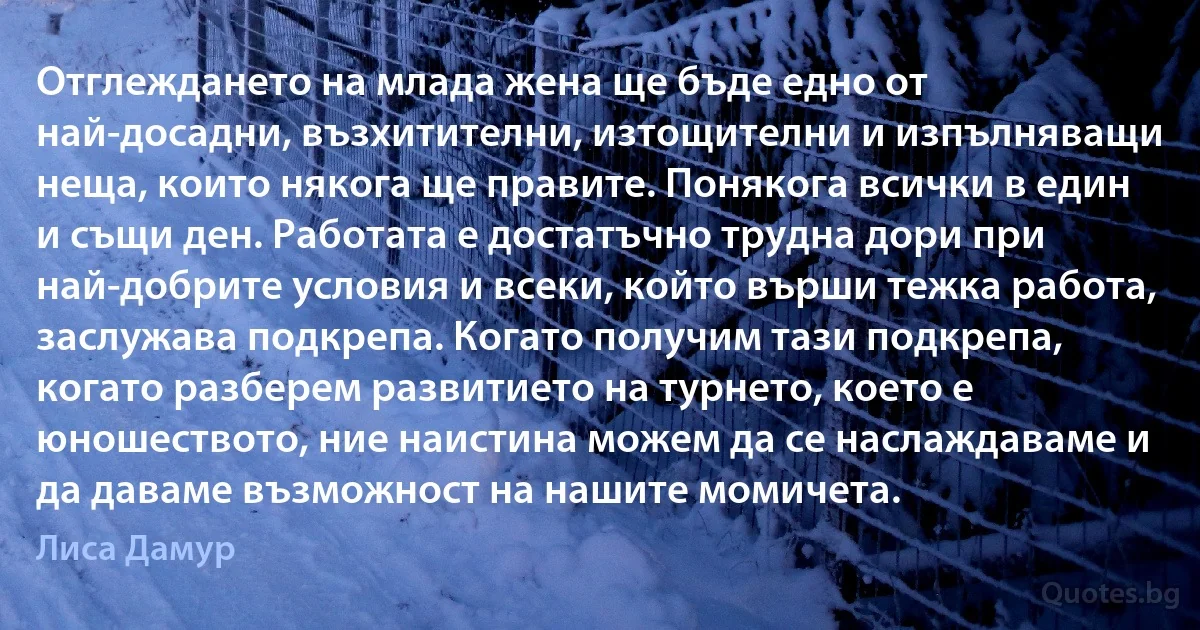 Отглеждането на млада жена ще бъде едно от най-досадни, възхитителни, изтощителни и изпълняващи неща, които някога ще правите. Понякога всички в един и същи ден. Работата е достатъчно трудна дори при най-добрите условия и всеки, който върши тежка работа, заслужава подкрепа. Когато получим тази подкрепа, когато разберем развитието на турнето, което е юношеството, ние наистина можем да се наслаждаваме и да даваме възможност на нашите момичета. (Лиса Дамур)