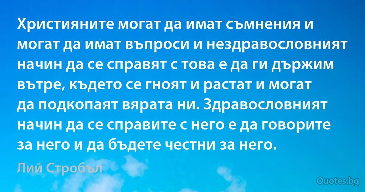 Християните могат да имат съмнения и могат да имат въпроси и нездравословният начин да се справят с това е да ги държим вътре, където се гноят и растат и могат да подкопаят вярата ни. Здравословният начин да се справите с него е да говорите за него и да бъдете честни за него. (Лий Стробъл)