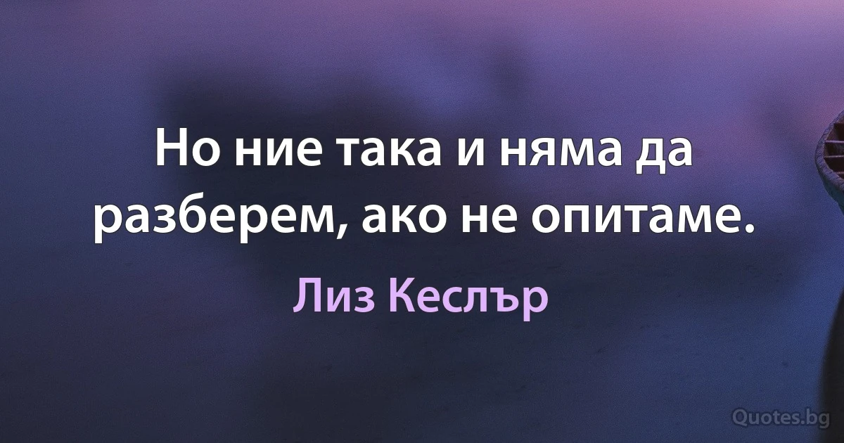 Но ние така и няма да разберем, ако не опитаме. (Лиз Кеслър)