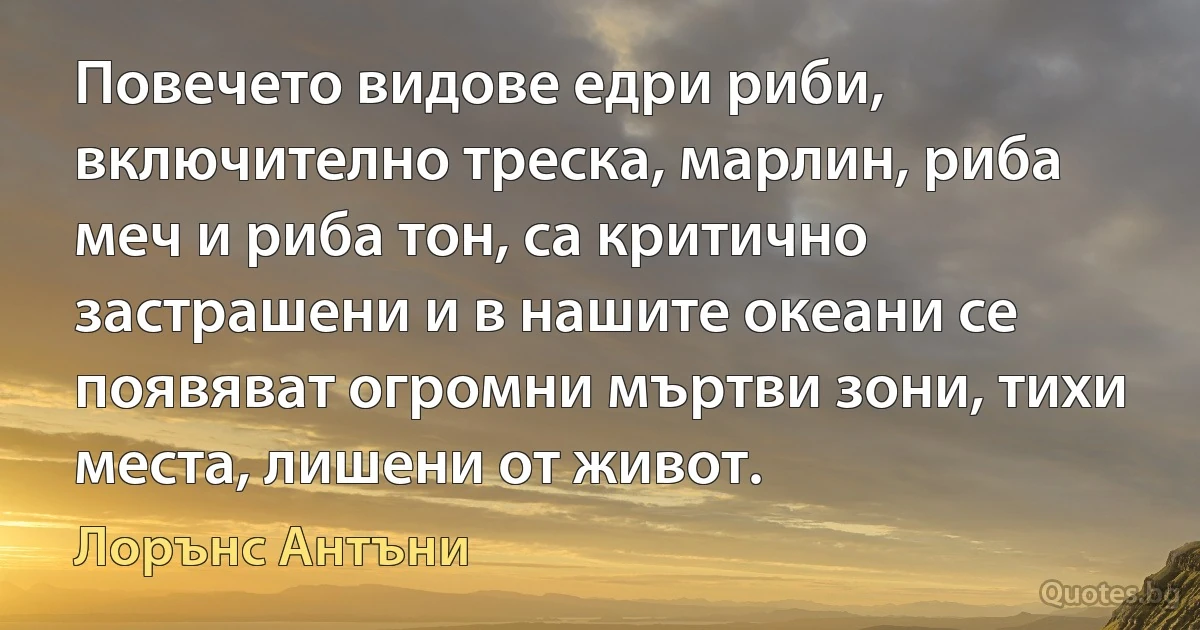 Повечето видове едри риби, включително треска, марлин, риба меч и риба тон, са критично застрашени и в нашите океани се появяват огромни мъртви зони, тихи места, лишени от живот. (Лорънс Антъни)