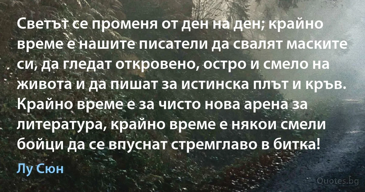 Светът се променя от ден на ден; крайно време е нашите писатели да свалят маските си, да гледат откровено, остро и смело на живота и да пишат за истинска плът и кръв. Крайно време е за чисто нова арена за литература, крайно време е някои смели бойци да се впуснат стремглаво в битка! (Лу Сюн)