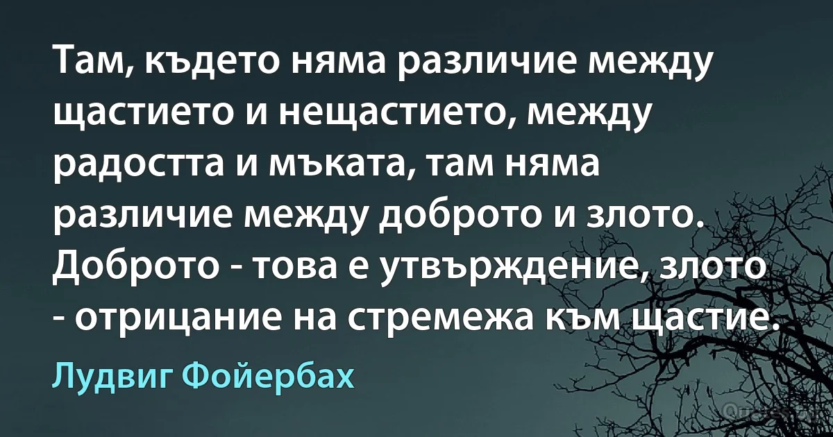 Там, където няма различие между щастието и нещастието, между радостта и мъката, там няма различие между доброто и злото. Доброто - това е утвърждение, злото - отрицание на стремежа към щастие. (Лудвиг Фойербах)