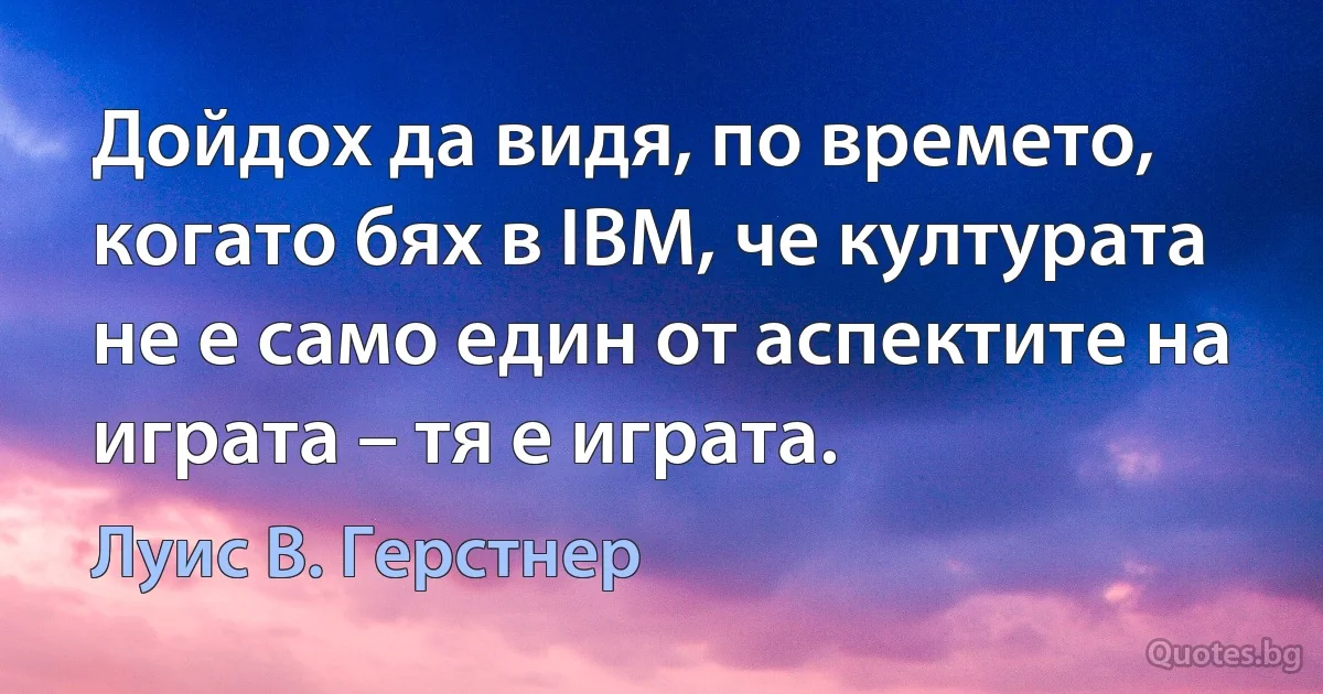 Дойдох да видя, по времето, когато бях в IBM, че културата не е само един от аспектите на играта – тя е играта. (Луис В. Герстнер)