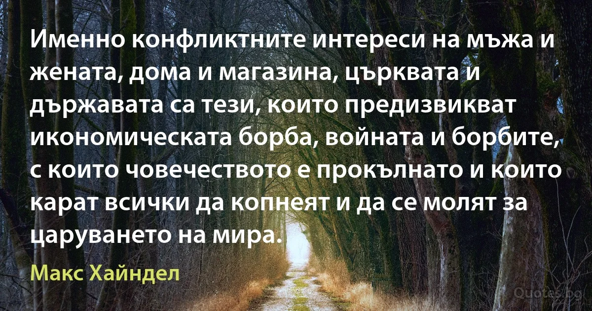 Именно конфликтните интереси на мъжа и жената, дома и магазина, църквата и държавата са тези, които предизвикват икономическата борба, войната и борбите, с които човечеството е прокълнато и които карат всички да копнеят и да се молят за царуването на мира. (Макс Хайндел)