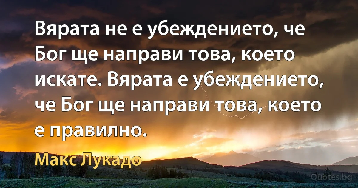 Вярата не е убеждението, че Бог ще направи това, което искате. Вярата е убеждението, че Бог ще направи това, което е правилно. (Макс Лукадо)