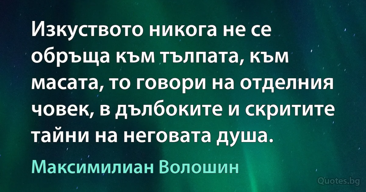 Изкуството никога не се обръща към тълпата, към масата, то говори на отделния човек, в дълбоките и скритите тайни на неговата душа. (Максимилиан Волошин)