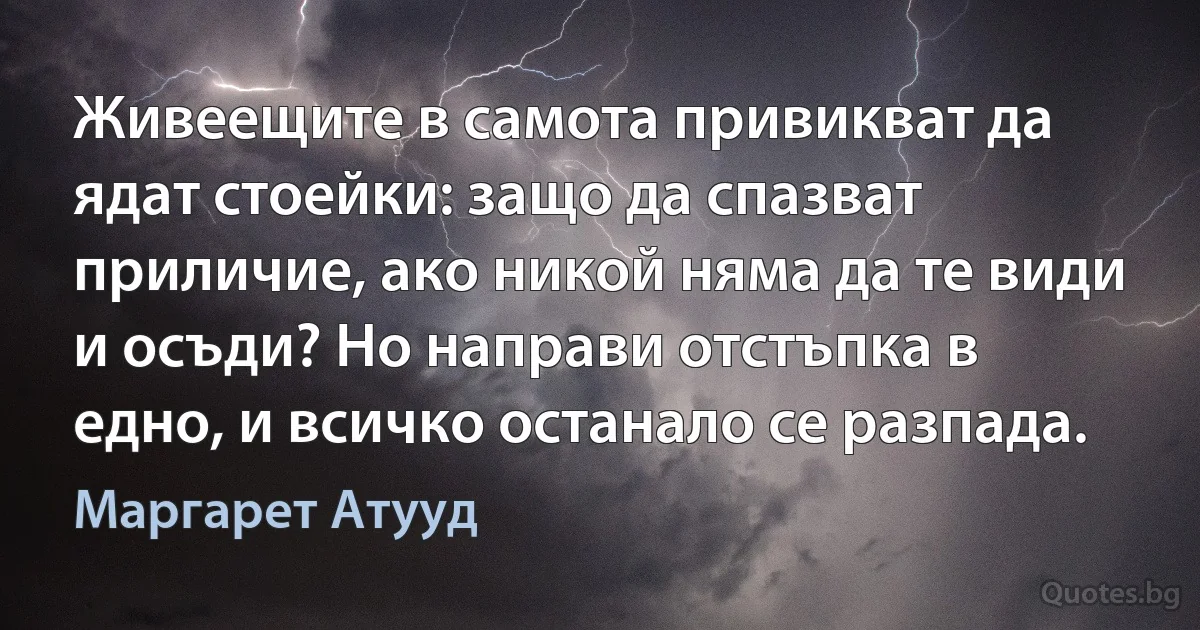 Живеещите в самота привикват да ядат стоейки: защо да спазват приличие, ако никой няма да те види и осъди? Но направи отстъпка в едно, и всичко останало се разпада. (Маргарет Атууд)