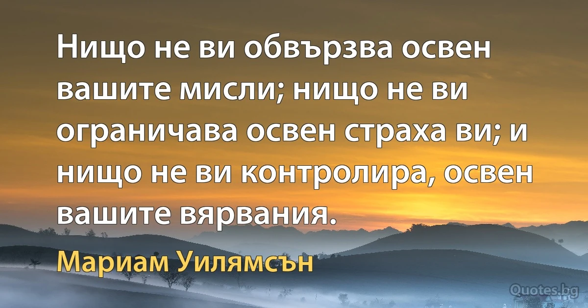 Нищо не ви обвързва освен вашите мисли; нищо не ви ограничава освен страха ви; и нищо не ви контролира, освен вашите вярвания. (Мариам Уилямсън)