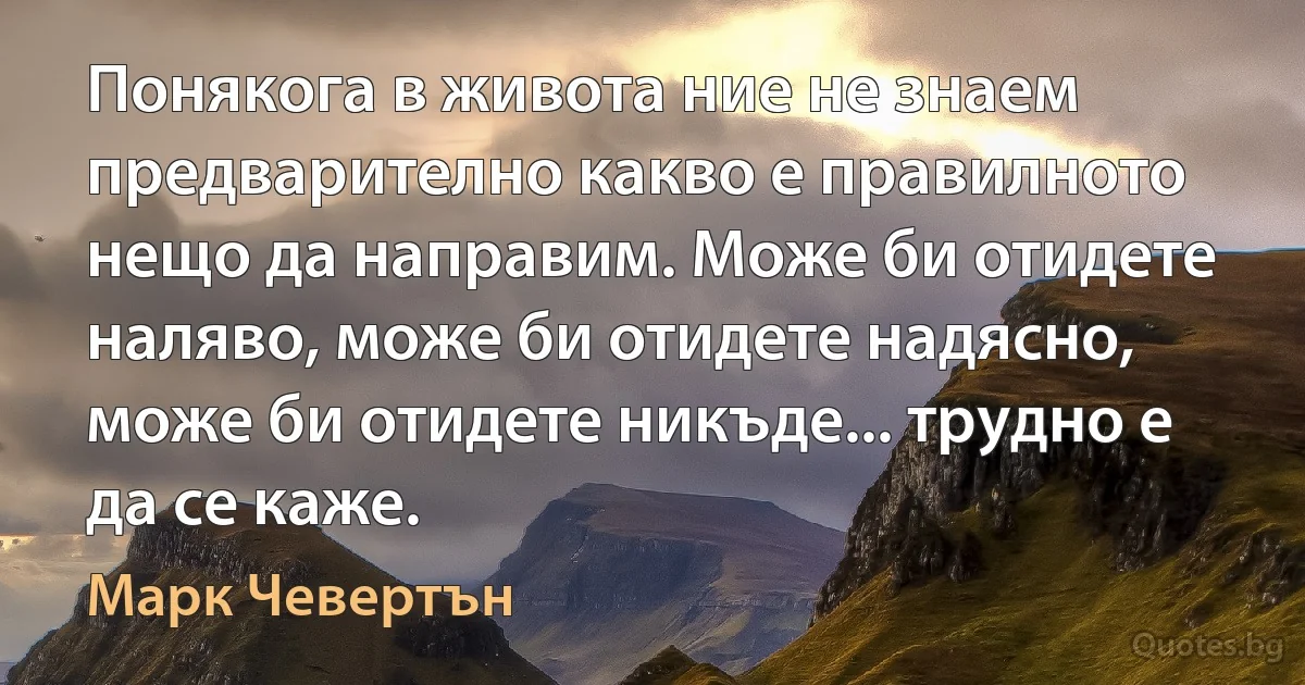 Понякога в живота ние не знаем предварително какво е правилното нещо да направим. Може би отидете наляво, може би отидете надясно, може би отидете никъде... трудно е да се каже. (Марк Чевертън)