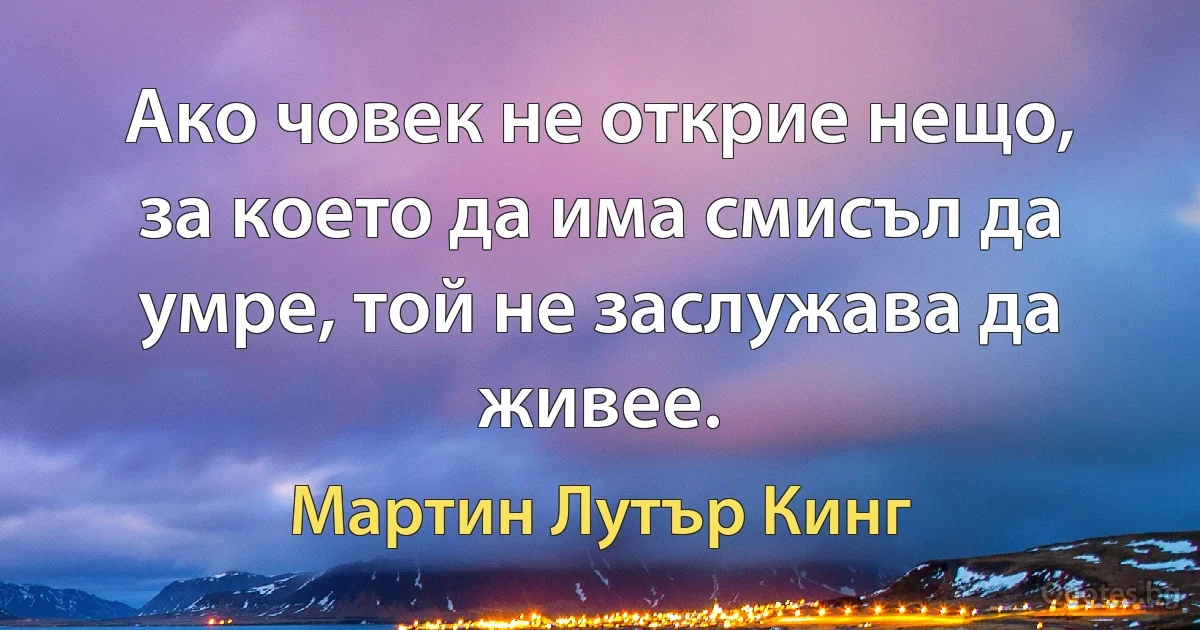 Ако човек не открие нещо, за което да има смисъл да умре, той не заслужава да живее. (Мартин Лутър Кинг)